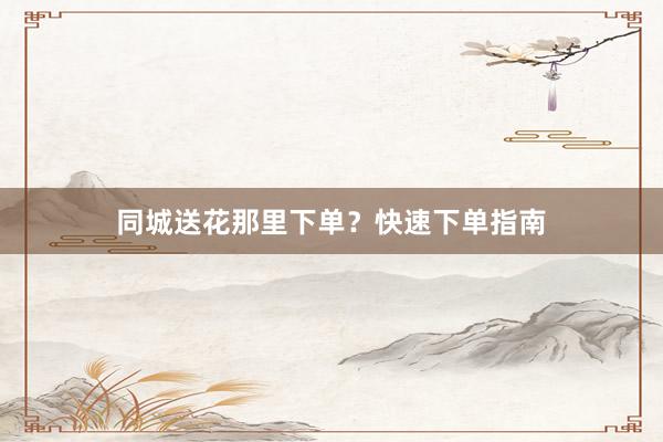 同城送花那里下单？快速下单指南