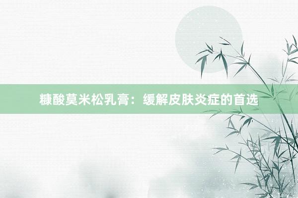 糠酸莫米松乳膏：缓解皮肤炎症的首选